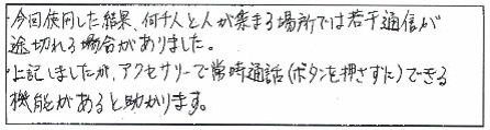 今回使用した結果、何千人と人が集まる場所では若干通信が途切れる場所がありました。上記しましたが、アクセサリーで常時通話(ボタンを押さずに)できる機能があると助かります。