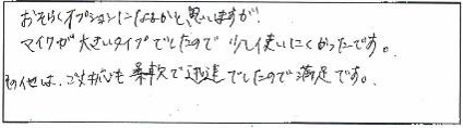 おそらくオプションになるかと思いますが、マイクが大きいタイプでしたので少し使いにくかったです。その他は、ご対応も柔軟で迅速でしたので満足です。