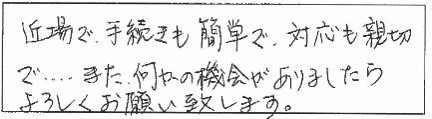 近場で、手続きも簡単で、対応も親切で…また、何かの機会がありましたらよろしくお願い致します。