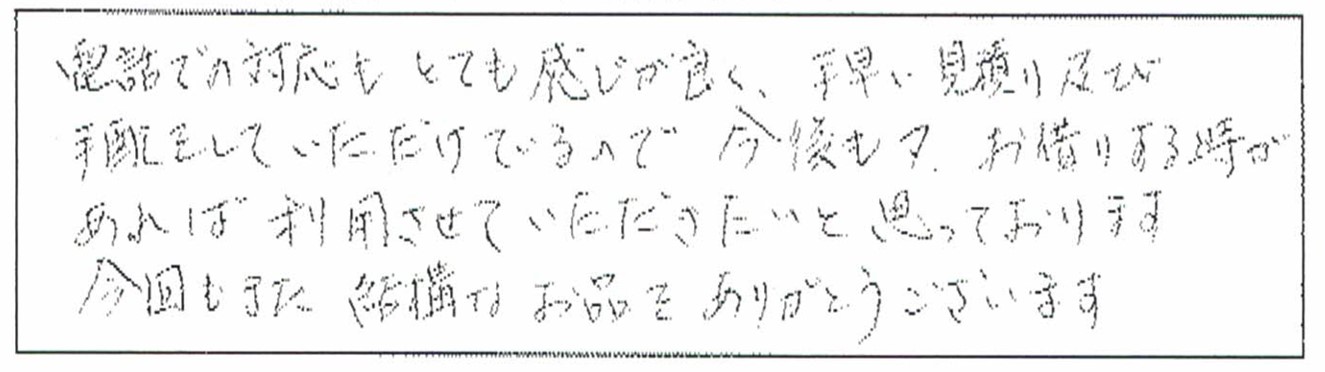 電話での対応もとても感じが良く、手早い見積もり及び手配をしていただけているので今後も又、お借りする時があれば利用させていただきたいと思っております。今回もまた結構なお品をありがとうございます。