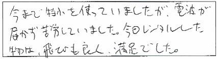 今まで特小を使っていましたが、電波が届かず苦労していました。今日レンタルした物は、飛びも良く、満足でした。